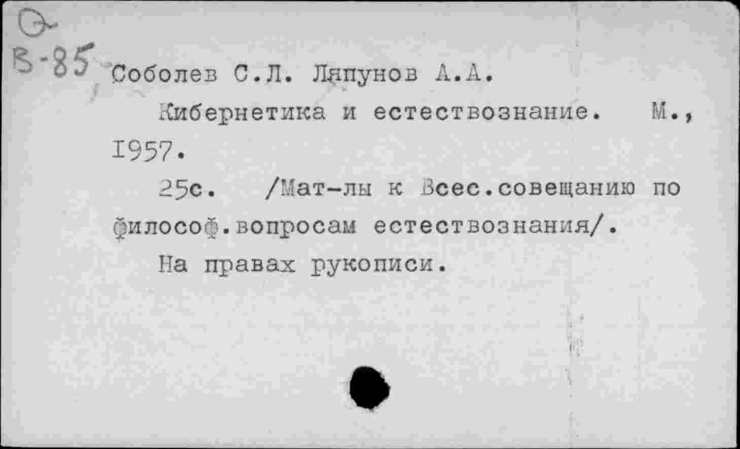 ﻿Соболев С.Л. Ляпунов А.А.
Кибернетика и естествознание. М. 1957.
25с. /Мат-лы к Всес.совещанию по философ.вопросам естествознания/.
На правах рукописи.